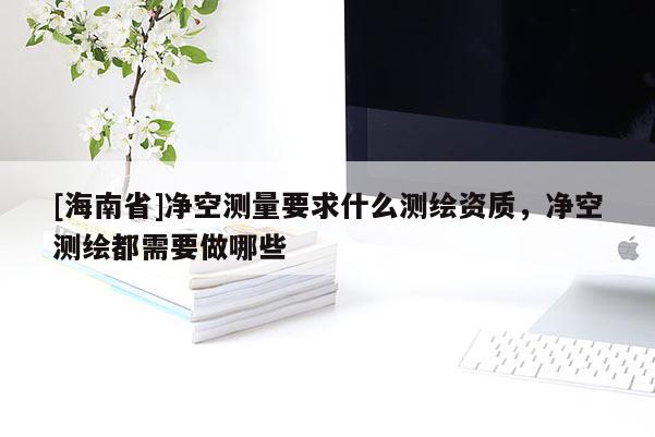 [海南省]凈空測量要求什么測繪資質(zhì)，凈空測繪都需要做哪些