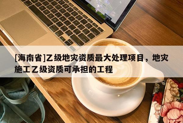 [海南省]乙級(jí)地災(zāi)資質(zhì)最大處理項(xiàng)目，地災(zāi)施工乙級(jí)資質(zhì)可承擔(dān)的工程