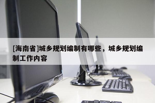 [海南省]城鄉(xiāng)規(guī)劃編制有哪些，城鄉(xiāng)規(guī)劃編制工作內(nèi)容