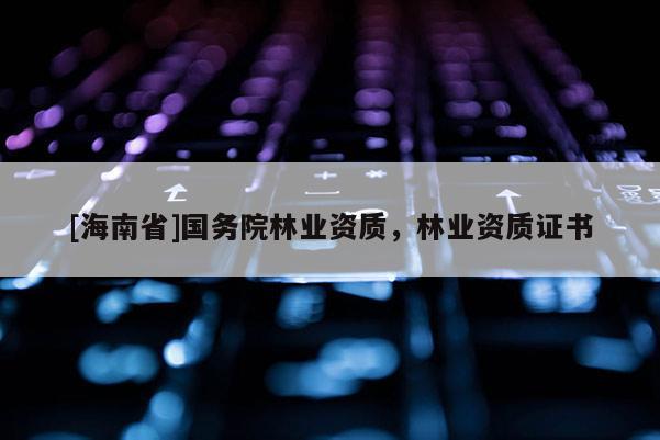 [海南省]國務(wù)院林業(yè)資質(zhì)，林業(yè)資質(zhì)證書