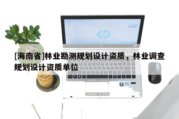 [海南省]林業(yè)勘測規(guī)劃設(shè)計資質(zhì)，林業(yè)調(diào)查規(guī)劃設(shè)計資質(zhì)單位