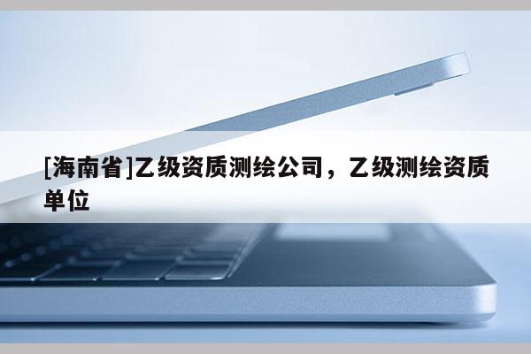 [海南省]乙級(jí)資質(zhì)測繪公司，乙級(jí)測繪資質(zhì)單位