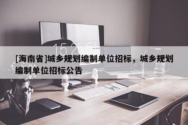 [海南省]城鄉(xiāng)規(guī)劃編制單位招標，城鄉(xiāng)規(guī)劃編制單位招標公告