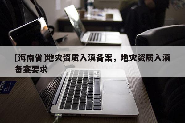 [海南省]地災(zāi)資質(zhì)入滇備案，地災(zāi)資質(zhì)入滇備案要求