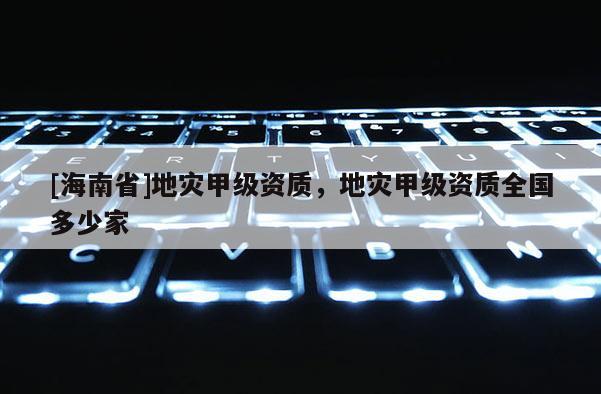 [海南省]地災(zāi)甲級(jí)資質(zhì)，地災(zāi)甲級(jí)資質(zhì)全國多少家