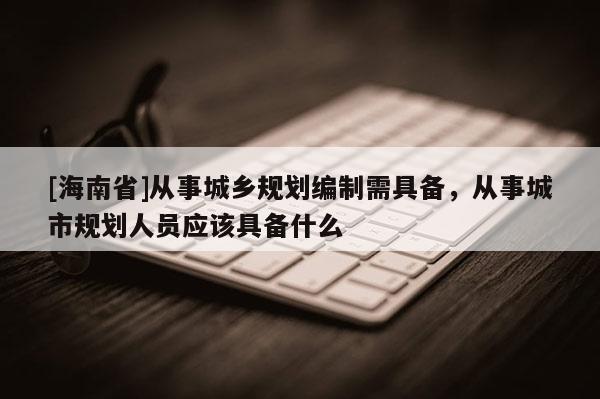 [海南省]從事城鄉(xiāng)規(guī)劃編制需具備，從事城市規(guī)劃人員應(yīng)該具備什么