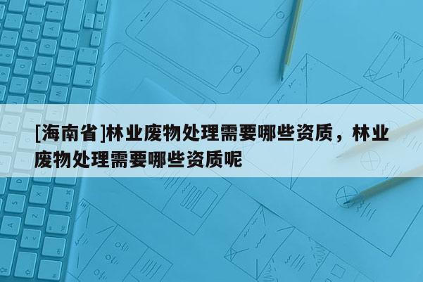 [海南省]林業(yè)廢物處理需要哪些資質(zhì)，林業(yè)廢物處理需要哪些資質(zhì)呢