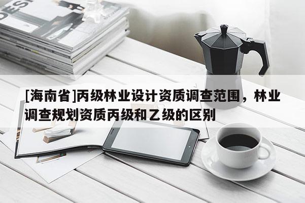 [海南省]丙級林業(yè)設計資質調查范圍，林業(yè)調查規(guī)劃資質丙級和乙級的區(qū)別