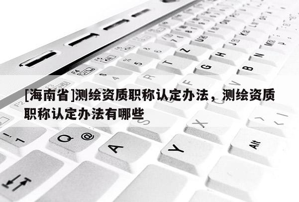 [海南省]測繪資質(zhì)職稱認定辦法，測繪資質(zhì)職稱認定辦法有哪些