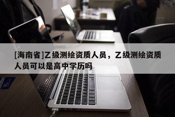 [海南省]乙級測繪資質(zhì)人員，乙級測繪資質(zhì)人員可以是高中學歷嗎