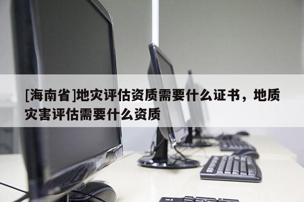 [海南省]地災(zāi)評估資質(zhì)需要什么證書，地質(zhì)災(zāi)害評估需要什么資質(zhì)