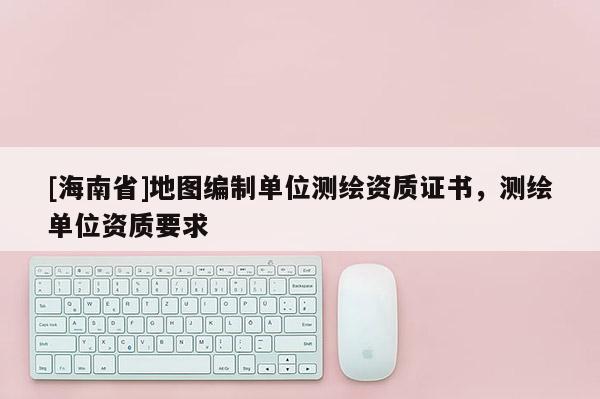 [海南省]地圖編制單位測繪資質(zhì)證書，測繪單位資質(zhì)要求