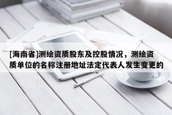 [海南省]測繪資質股東及控股情況，測繪資質單位的名稱注冊地址法定代表人發(fā)生變更的