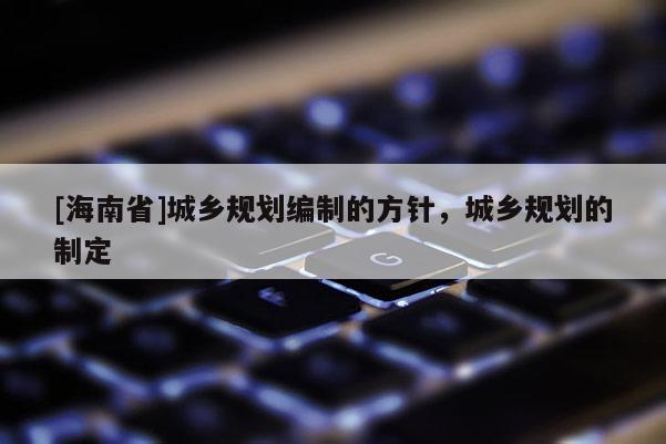 [海南省]城鄉(xiāng)規(guī)劃編制的方針，城鄉(xiāng)規(guī)劃的制定