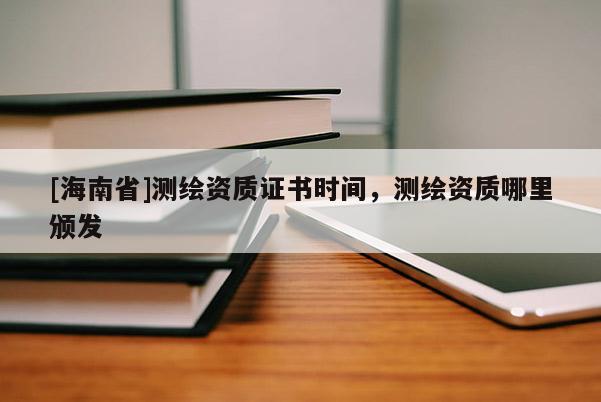 [海南省]測繪資質(zhì)證書時(shí)間，測繪資質(zhì)哪里頒發(fā)