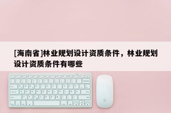 [海南省]林業(yè)規(guī)劃設(shè)計(jì)資質(zhì)條件，林業(yè)規(guī)劃設(shè)計(jì)資質(zhì)條件有哪些