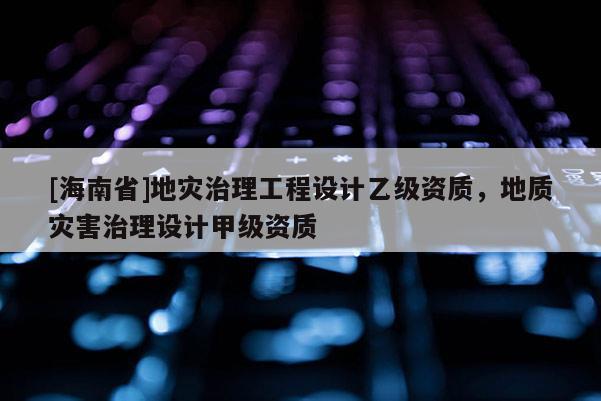 [海南省]地災(zāi)治理工程設(shè)計(jì)乙級(jí)資質(zhì)，地質(zhì)災(zāi)害治理設(shè)計(jì)甲級(jí)資質(zhì)