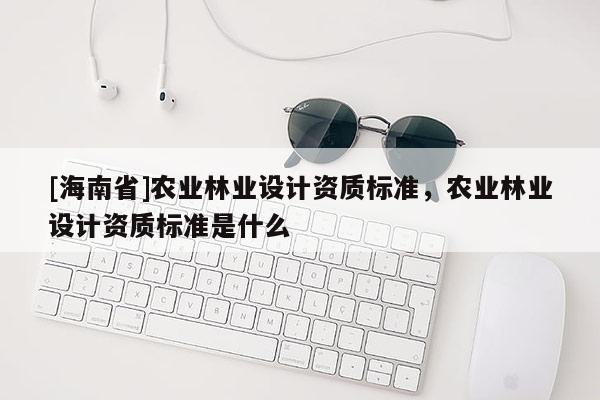 [海南省]農(nóng)業(yè)林業(yè)設(shè)計資質(zhì)標準，農(nóng)業(yè)林業(yè)設(shè)計資質(zhì)標準是什么