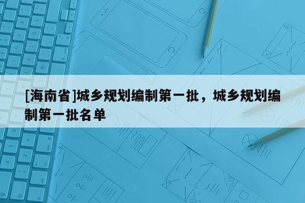 [海南省]城鄉(xiāng)規(guī)劃編制第一批，城鄉(xiāng)規(guī)劃編制第一批名單