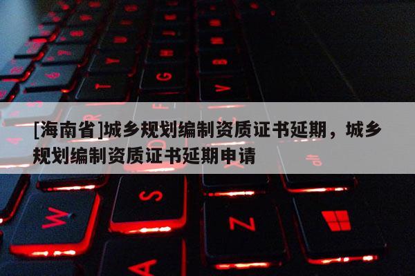 [海南省]城鄉(xiāng)規(guī)劃編制資質(zhì)證書延期，城鄉(xiāng)規(guī)劃編制資質(zhì)證書延期申請
