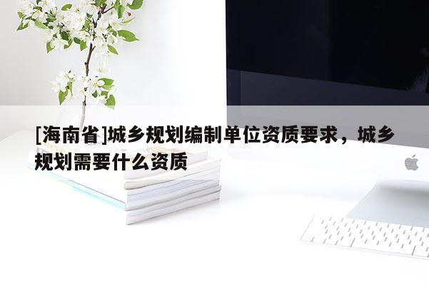 [海南省]城鄉(xiāng)規(guī)劃編制單位資質(zhì)要求，城鄉(xiāng)規(guī)劃需要什么資質(zhì)
