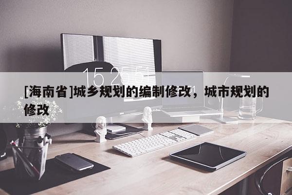 [海南省]城鄉(xiāng)規(guī)劃的編制修改，城市規(guī)劃的修改