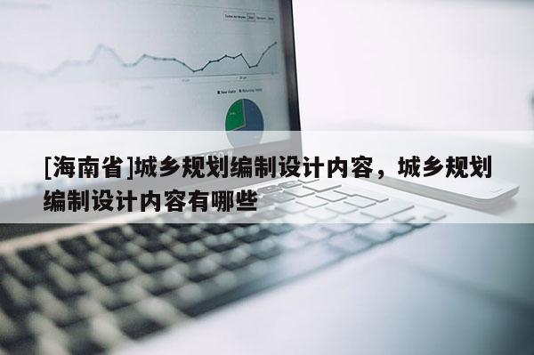[海南省]城鄉(xiāng)規(guī)劃編制設計內(nèi)容，城鄉(xiāng)規(guī)劃編制設計內(nèi)容有哪些
