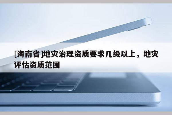 [海南省]地災治理資質要求幾級以上，地災評估資質范圍