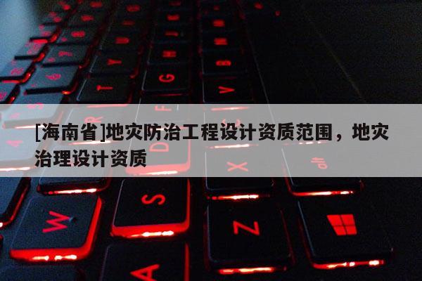 [海南省]地災(zāi)防治工程設(shè)計資質(zhì)范圍，地災(zāi)治理設(shè)計資質(zhì)