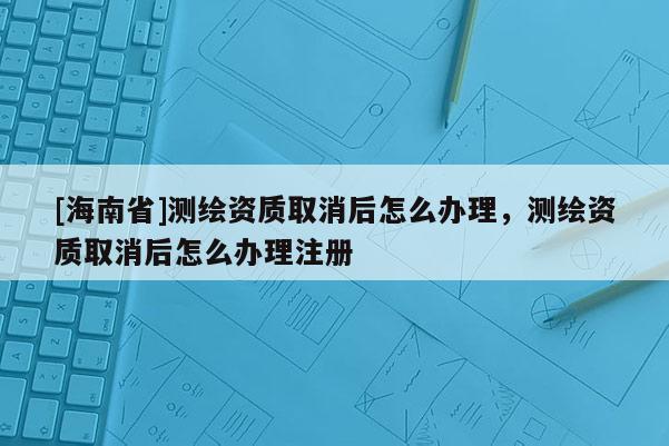 [海南省]測(cè)繪資質(zhì)取消后怎么辦理，測(cè)繪資質(zhì)取消后怎么辦理注冊(cè)