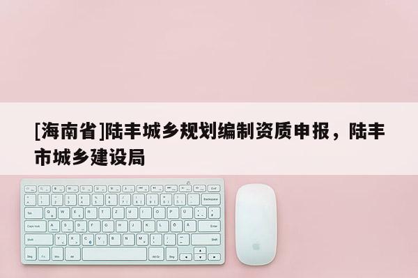 [海南省]陸豐城鄉(xiāng)規(guī)劃編制資質(zhì)申報，陸豐市城鄉(xiāng)建設局