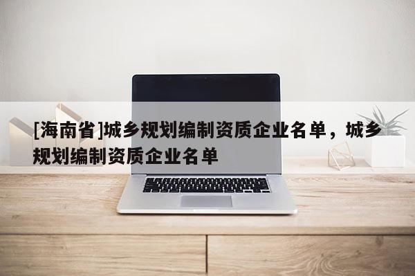 [海南省]城鄉(xiāng)規(guī)劃編制資質(zhì)企業(yè)名單，城鄉(xiāng)規(guī)劃編制資質(zhì)企業(yè)名單