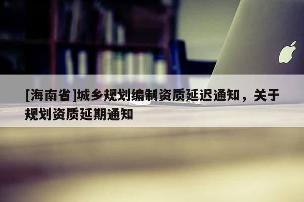 [海南省]城鄉(xiāng)規(guī)劃編制資質(zhì)延遲通知，關(guān)于規(guī)劃資質(zhì)延期通知