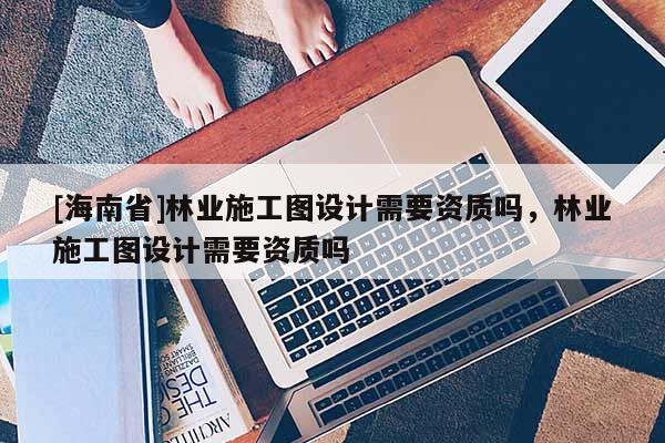 [海南省]林業(yè)施工圖設(shè)計需要資質(zhì)嗎，林業(yè)施工圖設(shè)計需要資質(zhì)嗎
