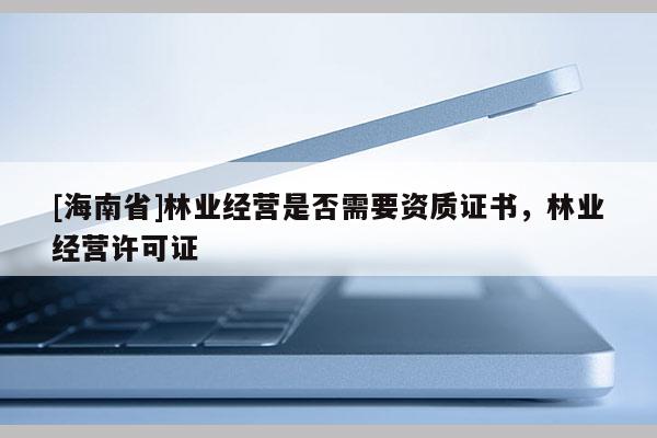 [海南省]林業(yè)經(jīng)營(yíng)是否需要資質(zhì)證書，林業(yè)經(jīng)營(yíng)許可證