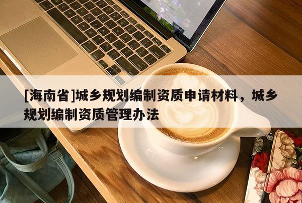 [海南省]城鄉(xiāng)規(guī)劃編制資質(zhì)申請(qǐng)材料，城鄉(xiāng)規(guī)劃編制資質(zhì)管理辦法