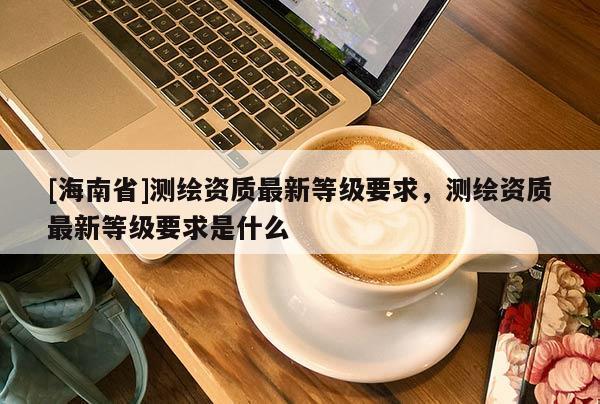 [海南省]測(cè)繪資質(zhì)最新等級(jí)要求，測(cè)繪資質(zhì)最新等級(jí)要求是什么