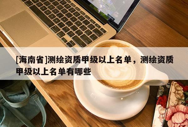 [海南省]測繪資質(zhì)甲級以上名單，測繪資質(zhì)甲級以上名單有哪些