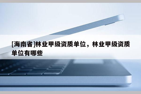 [海南省]林業(yè)甲級(jí)資質(zhì)單位，林業(yè)甲級(jí)資質(zhì)單位有哪些