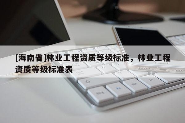 [海南省]林業(yè)工程資質(zhì)等級(jí)標(biāo)準(zhǔn)，林業(yè)工程資質(zhì)等級(jí)標(biāo)準(zhǔn)表