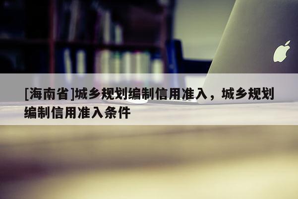 [海南省]城鄉(xiāng)規(guī)劃編制信用準入，城鄉(xiāng)規(guī)劃編制信用準入條件