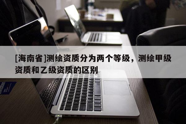 [海南省]測繪資質(zhì)分為兩個(gè)等級，測繪甲級資質(zhì)和乙級資質(zhì)的區(qū)別