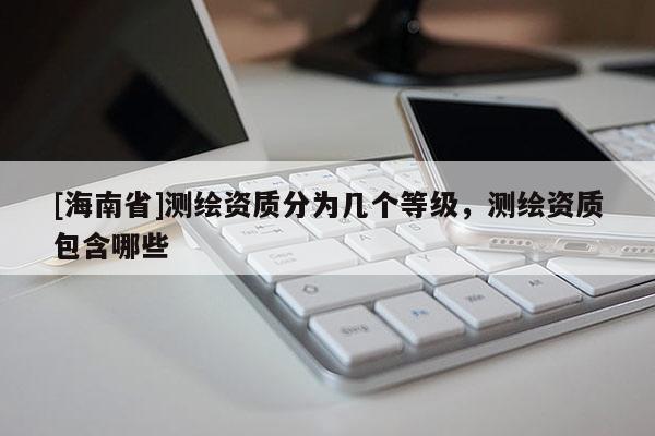 [海南省]測繪資質分為幾個等級，測繪資質包含哪些