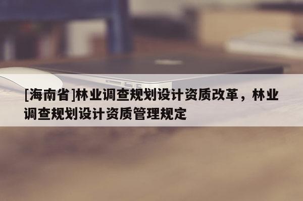 [海南省]林業(yè)調(diào)查規(guī)劃設(shè)計資質(zhì)改革，林業(yè)調(diào)查規(guī)劃設(shè)計資質(zhì)管理規(guī)定