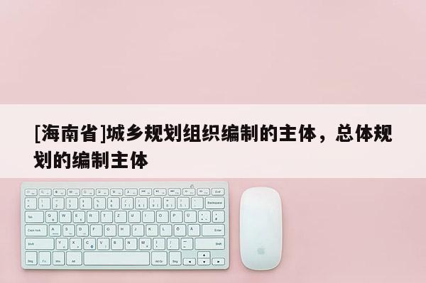 [海南省]城鄉(xiāng)規(guī)劃組織編制的主體，總體規(guī)劃的編制主體