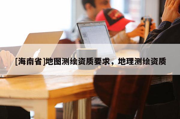 [海南省]地圖測繪資質(zhì)要求，地理測繪資質(zhì)