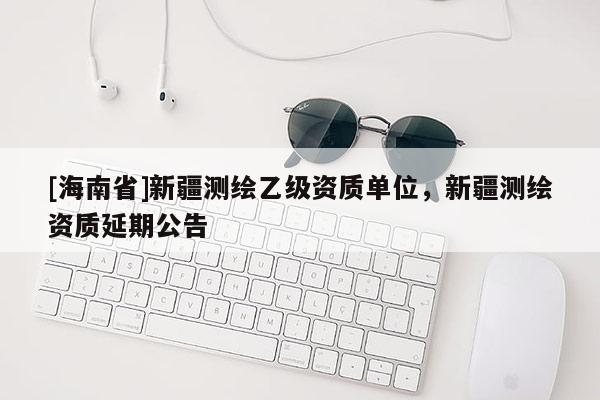 [海南省]新疆測繪乙級資質(zhì)單位，新疆測繪資質(zhì)延期公告