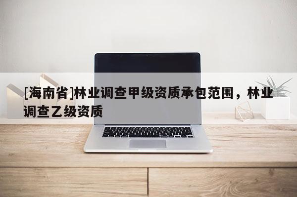 [海南省]林業(yè)調(diào)查甲級資質(zhì)承包范圍，林業(yè)調(diào)查乙級資質(zhì)