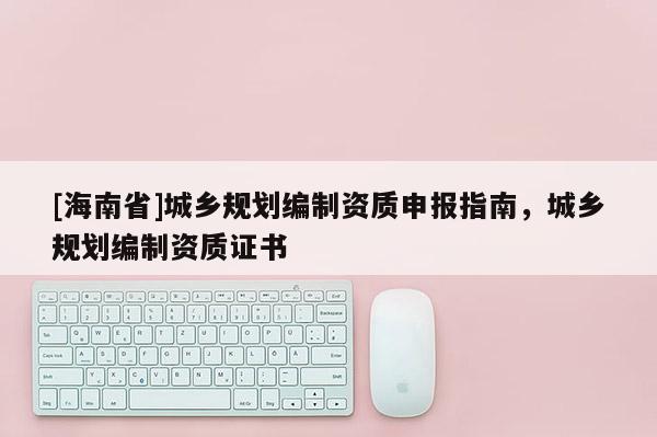 [海南省]城鄉(xiāng)規(guī)劃編制資質(zhì)申報指南，城鄉(xiāng)規(guī)劃編制資質(zhì)證書