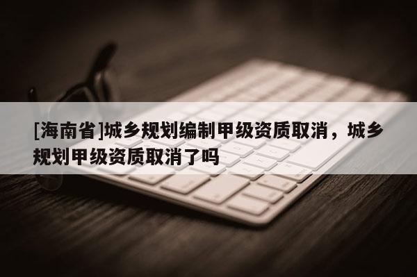[海南省]城鄉(xiāng)規(guī)劃編制甲級資質(zhì)取消，城鄉(xiāng)規(guī)劃甲級資質(zhì)取消了嗎